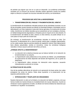 de petróleo que alguien que vive en un país en desarrollo. Los problemas ambientales
causados por el consumo de recursos naturales podrán agravarse cuando los pueblos
exijan su derecho a compartir los recursos naturales de la tierra y se industrialicen.
PROCESOS QUE AFECTAN LA BIODIVERSIDAD
 TRANSFORMACIÓN DEL PAISAJE Y FRAGMENTACIÓN DEL HÁBITAT.
La transformación de ecosistemas naturales producto de las actividades humanas, es una
de las principales causas directas que afectan la diversidad biológica. Actividades como la
deforestación con fines madereros o para abrir tierras agrícolas y la construcción de obras
civiles, transforman los hábitat naturales que se caracterizan por ser complejos y diversos,
en hábitat biológicamente degradados e inhóspitos para la mayoría de la vida silvestre. Si
la transformación del hábitat es total y abarca un área extensa, se puede extirpar en un
corto plazo la mayor parte de la biota local.
Sin embargo, la transformación de ecosistemas naturales no siempre es total. Con
frecuencia, la deforestación de un área es parcial, dando paso a paisajes fragmentados,
en los cuales quedan algunos parches aislados de vegetación natural. Esta fragmentación
tiene efectos perjudiciales: cambia el microclima, rompe los corredores biológicos
naturales e incluso causa la extinción de la flora y la fauna.
¿PORQUE AFECTA LA BIODIVERSIDAD?
 La reducción de la cobertura boscosa que se traduce también en la reducción de
la biodiversidad en su conjunto.
 La fragmentación aísla poblaciones en los parches de hábitat. Las probabilidades
de supervivencia de éstas dependen del tamaño del fragmento y de su grado de
aislamiento.
 La fragmentación altera procesos de interacción entre especies, causando
indirectamente su extinción en el área.
ALTERNATIVAS DE SOLUCIÓN:
Una de las posibles alternativas de solución es la generación de leyes serias; las cuales
protegieran las zonas de reserva. Estas áreas ayudarían a la preservación de las
especies pertenecientes a ella
 INTRODUCCIÓN Y TRASPLANTE DE ORGANISMOS
Nuestra intervención no sólo se ha limitado a la reducción de hábitat y especies, sino que
hemos incidido de manera directa en el establecimiento de nuevas relaciones. Cuando se
introducen nuevos organismos al medio, se afectan de manera drástica las relaciones que
mantienen en “equilibrio” el ecosistema.
 
