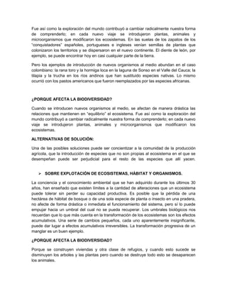 Fue así como la exploración del mundo contribuyó a cambiar radicalmente nuestra forma
de comprenderlo; en cada nuevo viaje se introdujeron plantas, animales y
microorganismos que modificaron los ecosistemas. En las suelas de los zapatos de los
“conquistadores” españoles, portugueses e ingleses venían semillas de plantas que
colonizaron los territorios y se dispersaron en el nuevo continente. El diente de león, por
ejemplo, se puede encontrar hoy en casi cualquier parte de la tierra.
Pero los ejemplos de introducción de nuevos organismos al medio abundan en el caso
colombiano: la rana toro y la hormiga loca en la laguna de Sonso en el Valle del Cauca; la
tilapia y la trucha en los ríos andinos que han sustituido especies nativas. Lo mismo
ocurrió con los pastos americanos que fueron reemplazados por las especies africanas.
¿PORQUE AFECTA LA BIODIVERSIDAD?
Cuando se introducen nuevos organismos al medio, se afectan de manera drástica las
relaciones que mantienen en “equilibrio” el ecosistema. Fue así como la exploración del
mundo contribuyó a cambiar radicalmente nuestra forma de comprenderlo; en cada nuevo
viaje se introdujeron plantas, animales y microorganismos que modificaron los
ecosistemas.
ALTERNATIVAS DE SOLUCIÓN:
Una de las posibles soluciones puede ser concientizar a la comunidad de la producción
agrícola, que la introducción de especies que no son propias al ecosistema en el que se
desempeñan puede ser perjudicial para el resto de las especies que allí yacen.
 SOBRE EXPLOTACIÓN DE ECOSISTEMAS, HÁBITAT Y ORGANISMOS.
La conciencia y el conocimiento ambiental que se han adquirido durante los últimos 30
años, han enseñado que existen límites a la cantidad de alteraciones que un ecosistema
puede tolerar sin perder su capacidad productiva. Es posible que la pérdida de una
hectárea de hábitat de bosque o de una sola especie de planta o insecto en una pradera,
no afecte de forma drástica o inmediata el funcionamiento del sistema, pero sí lo puede
empujar hacia un umbral del cual no se pueda recuperar. Los umbrales biológicos nos
recuerdan que lo que más cuenta en la transformación de los ecosistemas son los efectos
acumulativos. Una serie de cambios pequeños, cada uno aparentemente insignificante,
puede dar lugar a efectos acumulativos irreversibles. La transformación progresiva de un
manglar es un buen ejemplo.
¿PORQUE AFECTA LA BIODIVERSIDAD?
Porque se construyen viviendas y otra clase de refugios, y cuando esto sucede se
disminuyen los arboles y las plantas pero cuando se destruye todo esto se desaparecen
los animales.
 