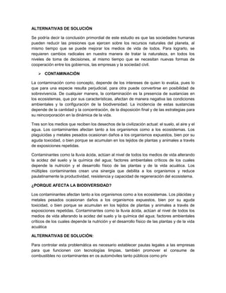 ALTERNATIVAS DE SOLUCIÓN
Se podría decir la conclusión primordial de este estudio es que las sociedades humanas
pueden reducir las presiones que ejercen sobre los recursos naturales del planeta, al
mismo tiempo que se puede mejorar los medios de vida de todos. Para lograrlo, se
requieren cambios radicales en nuestra manera de tratar la naturaleza, en todos los
niveles de toma de decisiones, al mismo tiempo que se necesitan nuevas formas de
cooperación entre los gobiernos, las empresas y la sociedad civil.
 CONTAMINACIÓN
La contaminación como concepto, depende de los intereses de quien lo evalúa, pues lo
que para una especie resulta perjudicial, para otra puede convertirse en posibilidad de
sobrevivencia. De cualquier manera, la contaminación es la presencia de sustancias en
los ecosistemas, que por sus características, afectan de manera negativa las condiciones
ambientales y la configuración de la biodiversidad. La incidencia de estas sustancias
depende de la cantidad y la concentración, de la disposición final y de las estrategias para
su reincorporación en la dinámica de la vida.
Tres son los medios que reciben los desechos de la civilización actual: el suelo, el aire y el
agua. Los contaminantes afectan tanto a los organismos como a los ecosistemas. Los
plaguicidas y metales pesados ocasionan daños a los organismos expuestos, bien por su
aguda toxicidad, o bien porque se acumulan en los tejidos de plantas y animales a través
de exposiciones repetidas.
Contaminantes como la lluvia ácida, actúan al nivel de todos los medios de vida alterando
la acidez del suelo y la química del agua; factores ambientales críticos de los cuales
depende la nutrición y el desarrollo físico de las plantas y de la vida acuática. Los
múltiples contaminantes crean una sinergia que debilita a los organismos y reduce
paulatinamente la productividad, resistencia y capacidad de regeneración del ecosistema.
¿PORQUE AFECTA LA BIODIVERSIDAD?
Los contaminantes afectan tanto a los organismos como a los ecosistemas. Los plácidas y
metales pesados ocasionan daños a los organismos expuestos, bien por su aguda
toxicidad, o bien porque se acumulan en los tejidos de plantas y animales a través de
exposiciones repetidas. Contaminantes como la lluvia ácida, actúan al nivel de todos los
medios de vida alterando la acidez del suelo y la química del agua; factores ambientales
críticos de los cuales depende la nutrición y el desarrollo físico de las plantas y de la vida
acuática
ALTERNATIVAS DE SOLUCIÓN:
Para controlar esta problemática es necesario establecer pautas legales a las empresas
para que funcionen con tecnologías limpias, también promover el consume de
combustibles no contaminantes en os automóviles tanto públicos como priv
 