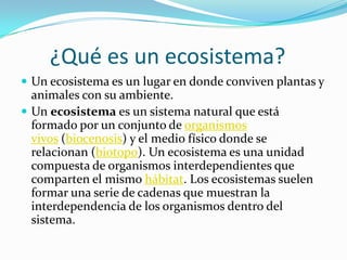 ¿Qué es un ecosistema?
 Un ecosistema es un lugar en donde conviven plantas y
  animales con su ambiente.
 Un ecosistema es un sistema natural que está
  formado por un conjunto de organismos
  vivos (biocenosis) y el medio físico donde se
  relacionan (biotopo). Un ecosistema es una unidad
  compuesta de organismos interdependientes que
  comparten el mismo hábitat. Los ecosistemas suelen
  formar una serie de cadenas que muestran la
  interdependencia de los organismos dentro del
  sistema.
 