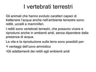 I vertebrati terrestri
Gli animali che hanno evoluto caratteri capaci di
trattenere l’acqua anche nell’ambiente terrestre sono:
rettili, uccelli e mammiferi.
I rettili sono vertebrati terrestri, che possono vivere e
riprodursi anche in ambienti aridi, senza dipendere dalla
presenza di acqua.
La vita e la riproduzione sulla terra sono possibili per:
•I vantaggi dell’uovo amniotico
•Gli adattamenti dei rettili agli ambienti aridi
 