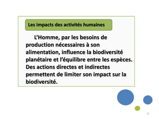 Les impacts des activités humaines
L’Homme, par les besoins de
production nécessaires à son
alimentation, influence la biodiversité
planétaire et l’équilibre entre les espèces.
Des actions directes et indirectes
permettent de limiter son impact sur la
biodiversité.
21
 