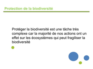 Protection de la biodiversité
Protéger la biodiversité est une tâche très
complexe car la majorité de nos actions ont un
effet sur les écosystèmes qui peut fragiliser la
biodiversité
 