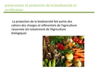 préservation et protection de la biodiversité et
certification
La protection de la biodiversité fait partie des
cahiers des charges et référentiels de l’agriculture
raisonnée (et notamment de l’Agriculture
biologique)
 