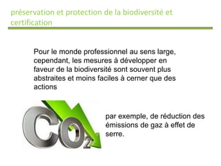 préservation et protection de la biodiversité et
certification
Pour le monde professionnel au sens large,
cependant, les mesures à développer en
faveur de la biodiversité sont souvent plus
abstraites et moins faciles à cerner que des
actions
par exemple, de réduction des
émissions de gaz à effet de
serre.
 