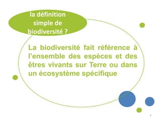 4
la définition
simple de
biodiversité ?
La biodiversité fait référence à
l’ensemble des espèces et des
êtres vivants sur Terre ou dans
un écosystème spécifique
 