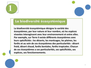 7
La biodiversité écosystémique désigne la variété des
écosystèmes, par leur nature et leur nombre, où les espèces
vivantes interagissent avec leur environnement et entre elles.
Par exemple, sur Terre il existe différents écosystèmes avec
leurs spécificités : les déserts, les marécages, les plaines, les
forêts et au sein de ces écosystèmes des particularités : désert
froid, désert chaud, forêts boréales, forêts tropicales. Chacun
de ces écosystèmes a ses particularités, ses spécificités, ses
espèces, ses fonctionnements.
La biodiversité écosystémique
1
 
