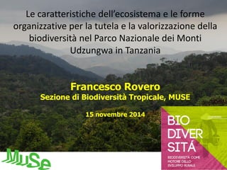 Le caratteristiche dell’ecosistema e le forme 
organizzative per la tutela e la valorizzazione della 
biodiversità nel Parco Nazionale dei Monti 
Udzungwa in Tanzania 
Francesco Rovero 
Sezione di Biodiversità Tropicale, MUSE 
15 novembre 2014 
 