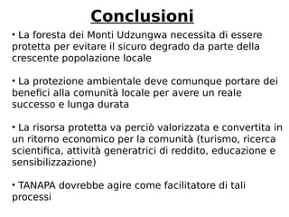 Conclusioni 
• La foresta dei Monti Udzungwa necessita di essere 
protetta per evitare il sicuro degrado da parte della 
crescente popolazione locale 
• La protezione ambientale deve comunque portare dei 
benefici alla comunità locale per avere un reale 
successo e lunga durata 
• La risorsa protetta va perciò valorizzata e convertita in 
un ritorno economico per la comunità (turismo, ricerca 
scientifica, attività generatrici di reddito, educazione e 
sensibilizzazione) 
• TANAPA dovrebbe agire come facilitatore di tali 
processi 
 
