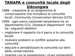 TANAPA e comunità locale degli 
Udzungwa 
1988 - creazione di un programma di 
conservazione che includeva le comunità 
locali, Community Conservation Service (CCS) 
1995 - ogni parco nazionale tanzaniano ha un 
dipartimento CCS, Outreach Department che 
ha i seguenti obiettivi: 
• migliorare il rapporto tra il parco e la comunità 
locale 
• risolvere problemi e conflitti assieme alla 
comunità 
• educare e sensibilizzare la comunità sui temi 
della conservazione 
• ripartire con la popolazione i ricavi provenienti 
 