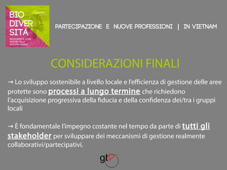 Partecipazione e nuove professioni | IN VIETNAM 
CONSIDERAZIONI FINALI 
→ Lo sviluppo sostenibile a livello locale e l’efficienza di gestione delle aree 
protette sono processi a lungo termine che richiedono 
l’acquisizione progressiva della fiducia e della confidenza dei/tra i gruppi 
locali 
→ È fondamentale l’impegno costante nel tempo da parte di tutti gli 
stakeholder per sviluppare dei meccanismi di gestione realmente 
collaborativi/partecipativi. 
 