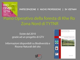 Partecipazione e nuove professioni | IN VIETNAM 
Piano Operativo della foresta di Khe Ro 
Zona Nord di TYTNR 
Esiste dal 2010 
grazie ad un progetto di GTV 
Informazioni disponibili su Biodiversità e 
Risorse Naturali del sito 
 