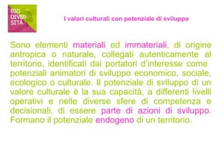 I valori culturali con potenziale di sviluppo 
Sono elementi materiali ed immateriali, di origine 
antropica o naturale, collegati autenticamente al 
territorio, identificati dai portatori d’interesse come 
potenziali animatori di sviluppo economico, sociale, 
ecologico o culturale. Il potenziale di sviluppo di un 
valore culturale è la sua capacità, a differenti livelli 
operativi e nelle diverse sfere di competenza e 
decisionali, di essere parte di azioni di sviluppo. 
Formano il potenziale endogeno di un territorio. 
 