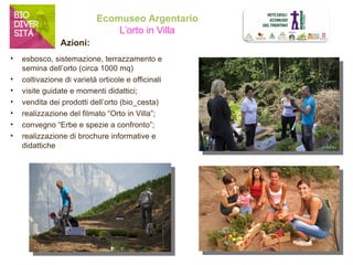 Ecomuseo Argentario 
L’orto in Villa 
• esbosco, sistemazione, terrazzamento e 
semina dell’orto (circa 1000 mq) 
• coltivazione di varietà orticole e officinali 
• visite guidate e momenti didattici; 
• vendita dei prodotti dell’orto (bio_cesta) 
• realizzazione del filmato “Orto in Villa”; 
• convegno “Erbe e spezie a confronto”; 
• realizzazione di brochure informative e 
didattiche 
Azioni: 
 