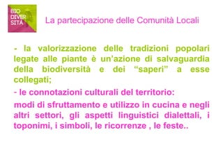 La partecipazione delle Comunità Locali 
- la valorizzazione delle tradizioni popolari 
legate alle piante è un’azione di salvaguardia 
della biodiversità e dei “saperi” a esse 
collegati; 
- le connotazioni culturali del territorio: 
modi di sfruttamento e utilizzo in cucina e negli 
altri settori, gli aspetti linguistici dialettali, i 
toponimi, i simboli, le ricorrenze , le feste.. 
 
