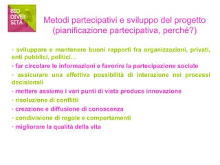 Metodi partecipativi e sviluppo del progetto 
(pianificazione partecipativa, perché?) 
- sviluppare e mantenere buoni rapporti fra organizzazioni, privati, 
enti pubblici, politici… 
- far circolare le informazioni e favorire la partecipazione sociale 
- assicurare una effettiva possibilità di interazione nei processi 
decisionali 
- mettere assieme i vari punti di vista produce innovazione 
- risoluzione di conflitti 
- creazione e diffusione di conoscenza 
- condivisione di regole e comportamenti 
- migliorare la qualità della vita 
 