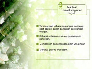 Manfaat
                   Keanekaragaman
                        hayati



Terpenuhinya kebutuhan pangan, sandang,
obat-obatan, bahan bangunan dan sumber
oksigen.
Sebagai peluang untuk mengembangkan
penelitian.

Memberikan pemandangan alam yang indah

Menjaga proses ekosistem.
 