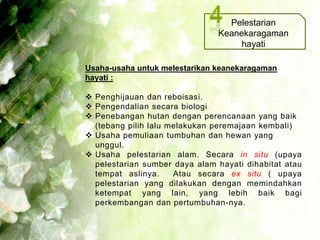 Pelestarian
                               Keanekaragaman
                                    hayati

Usaha-usaha untuk melestarikan keanekaragaman
hayati :

 Penghijauan dan reboisasi.
 Pengendalian secara biologi
 Penebangan hutan dengan perencanaan yang baik
  (tebang pilih lalu melakukan peremajaan kembali)
 Usaha pemuliaan tumbuhan dan hewan yang
  unggul.
 Usaha pelestarian alam. Secara in situ (upaya
  pelestarian sumber daya alam hayati dihabitat atau
  tempat aslinya.     Atau secara ex situ ( upaya
  pelestarian yang dilakukan dengan memindahkan
  ketempat yang lain, yang lebih baik bagi
  perkembangan dan pertumbuhan-nya.
 