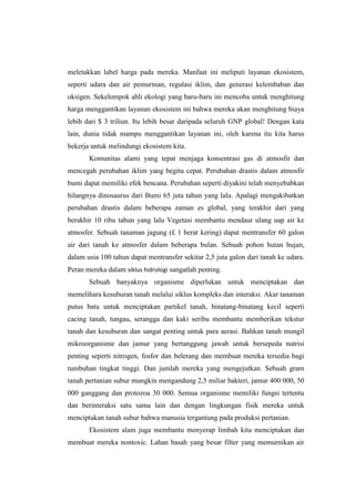 meletakkan label harga pada mereka. Manfaat ini meliputi layanan ekosistem,
seperti udara dan air pemurnian, regulasi iklim, dan generasi kelembaban dan
oksigen. Sekelompok ahli ekologi yang baru-baru ini mencoba untuk menghitung
harga menggantikan layanan ekosistem ini bahwa mereka akan menghitung biaya
lebih dari $ 3 triliun. Itu lebih besar daripada seluruh GNP global! Dengan kata
lain, dunia tidak mampu menggantikan layanan ini, oleh karena itu kita harus
bekerja untuk melindungi ekosistem kita.
       Komunitas alami yang tepat menjaga konsentrasi gas di atmosfir dan
mencegah perubahan iklim yang begitu cepat. Perubahan drastis dalam atmosfir
bumi dapat memiliki efek bencana. Perubahan seperti diyakini telah menyebabkan
hilangnya dinosaurus dari Bumi 65 juta tahun yang lalu. Apalagi mengakibatkan
perubahan drastis dalam beberapa zaman es global, yang terakhir dari yang
berakhir 10 ribu tahun yang lalu Vegetasi membantu mendaur ulang uap air ke
atmosfer. Sebuah tanaman jagung (£ 1 berat kering) dapat mentransfer 60 galon
air dari tanah ke atmosfer dalam beberapa bulan. Sebuah pohon hutan hujan,
dalam usia 100 tahun dapat mentransfer sekitar 2,5 juta galon dari tanah ke udara.
Peran mereka dalam siklus hidrologi sangatlah penting.
       Sebuah banyaknya organisme diperlukan untuk menciptakan dan
memelihara kesuburan tanah melalui siklus kompleks dan interaksi. Akar tanaman
putus batu untuk menciptakan partikel tanah, binatang-binatang kecil seperti
cacing tanah, tungau, serangga dan kaki seribu membantu memberikan tekstur
tanah dan kesuburan dan sangat penting untuk para aerasi. Bahkan tanah mungil
mikroorganisme dan jamur yang bertanggung jawab untuk bersepeda nutrisi
penting seperti nitrogen, fosfor dan belerang dan membuat mereka tersedia bagi
tumbuhan tingkat tinggi. Dan jumlah mereka yang mengejutkan. Sebuah gram
tanah pertanian subur mungkin mengandung 2,5 miliar bakteri, jamur 400 000, 50
000 ganggang dan protozoa 30 000. Semua organisme memiliki fungsi tertentu
dan berinteraksi satu sama lain dan dengan lingkungan fisik mereka untuk
menciptakan tanah subur bahwa manusia tergantung pada produksi pertanian.
       Ekosistem alam juga membantu menyerap limbah kita menciptakan dan
membuat mereka nontoxic. Lahan basah yang besar filter yang memurnikan air
 