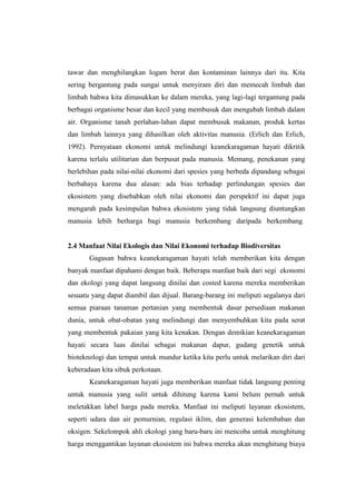 tawar dan menghilangkan logam berat dan kontaminan lainnya dari itu. Kita
sering bergantung pada sungai untuk menyiram diri dan memecah limbah dan
limbah bahwa kita dimasukkan ke dalam mereka, yang lagi-lagi tergantung pada
berbagai organisme besar dan kecil yang membusuk dan mengubah limbah dalam
air. Organisme tanah perlahan-lahan dapat membusuk makanan, produk kertas
dan limbah lainnya yang dihasilkan oleh aktivitas manusia. (Erlich dan Erlich,
1992). Pernyataan ekonomi untuk melindungi keanekaragaman hayati dikritik
karena terlalu utilitarian dan berpusat pada manusia. Memang, penekanan yang
berlebihan pada nilai-nilai ekonomi dari spesies yang berbeda dipandang sebagai
berbahaya karena dua alasan: ada bias terhadap perlindungan spesies dan
ekosistem yang disebabkan oleh nilai ekonomi dan perspektif ini dapat juga
mengarah pada kesimpulan bahwa ekosistem yang tidak langsung diuntungkan
manusia lebih berharga bagi manusia berkembang daripada berkembang.


2.4 Manfaat Nilai Ekologis dan Nilai Ekonomi terhadap Biodiversitas
       Gagasan bahwa keanekaragaman hayati telah memberikan kita dengan
banyak manfaat dipahami dengan baik. Beberapa manfaat baik dari segi ekonomi
dan ekologi yang dapat langsung dinilai dan costed karena mereka memberikan
sesuatu yang dapat diambil dan dijual. Barang-barang ini meliputi segalanya dari
semua piaraan tanaman pertanian yang membentuk dasar persediaan makanan
dunia, untuk obat-obatan yang melindungi dan menyembuhkan kita pada serat
yang membentuk pakaian yang kita kenakan. Dengan demikian keanekaragaman
hayati secara luas dinilai sebagai makanan dapur, gudang genetik untuk
bioteknologi dan tempat untuk mundur ketika kita perlu untuk melarikan diri dari
keberadaan kita sibuk perkotaan.
       Keanekaragaman hayati juga memberikan manfaat tidak langsung penting
untuk manusia yang sulit untuk dihitung karena kami belum pernah untuk
meletakkan label harga pada mereka. Manfaat ini meliputi layanan ekosistem,
seperti udara dan air pemurnian, regulasi iklim, dan generasi kelembaban dan
oksigen. Sekelompok ahli ekologi yang baru-baru ini mencoba untuk menghitung
harga menggantikan layanan ekosistem ini bahwa mereka akan menghitung biaya
 
