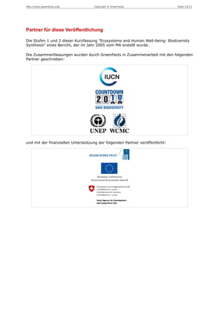 http://www.greenfacts.org/          Copyright © GreenFacts                     Seite 13/13




Partner für diese Veröffentlichung

Die Stufen 1 und 2 dieser Kurzfassung "Ecosystems and Human Well-being: Biodiversity
Synthesis" eines Bericht, der im Jahr 2005 vom MA erstellt wurde.

Die Zusammenfassungen wurden durch GreenFacts in Zusammenarbeit mit den folgenden
Partner geschrieben:




und mit der finanziellen Unterstützung der folgenden Partner veröffentlicht:
 