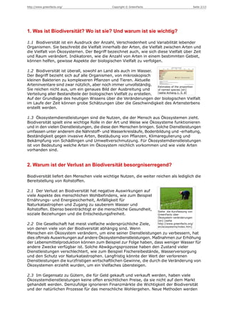 http://www.greenfacts.org/                     Copyright © GreenFacts                             Seite 2/13




1. Was ist Biodiversität? Wo ist sie? Und warum ist sie wichtig?

1.1 Biodiversität ist ein Ausdruck der Anzahl, Verschiedenheit und Variabilität lebender
Organismen. Sie beschreibt die Vielfalt innerhalb der Arten, die Vielfalt zwischen Arten und
die Vielfalt von Ökosystemen. Der Begriff bezeichnet auch, wie sich diese Vielfalt über Zeit
und Raum verändert. Indikatoren, wie die Anzahl von Arten in einem bestimmten Gebiet,
können helfen, gewisse Aspekte der biologischen Vielfalt zu verfolgen.

1.2 Biodiversität ist überall, sowohl an Land als auch im Wasser.
Der Begriff bezieht sich auf alle Organismen, von mikroskopisch
kleinen Bakterien zu komplexeren Pflanzen und Tieren. Aktuelle
Arteninventare sind zwar nützlich, aber noch immer unvollständig.     Estimates of the proportion
Sie reichen nicht aus, um ein genaues Bild der Ausbreitung und        of named species [en]
                                                                      [siehe Anhang 1, S. 8]
Verteilung aller Bestandteile der biologischen Vielfalt zu erstellen.
Auf der Grundlage des heutigen Wissens über die Veränderungen der biologischen Vielfalt
im Laufe der Zeit können grobe Schätzungen über die Geschwindigkeit des Artensterbens
erstellt werden.

1.3 Ökosystemdienstleistungen sind die Nutzen, die der Mensch aus Ökosystemen zieht.
Biodiversität spielt eine wichtige Rolle in der Art und Weise wie Ökosysteme funktionieren
und in den vielen Dienstleistungen, die diese den Menschen bringen. Solche Dienstleistungen
umfassen unter anderem die Nährstoff- und Wasserkreisläufe, Bodenbildung und -erhaltung,
Beständigkeit gegen invasive Arten, Bestäubung von Pflanzen, Klimaregulierung und
Bekämpfung von Schädlingen und Umweltverschmutzung. Für Ökosystemdienstleistungen
ist von Bedeutung welche Arten im Ökosystem reichlich vorkommen und wie viele Arten
vorhanden sind.


2. Warum ist der Verlust an Biodiversität besorgniserregend?

Biodiversität liefert den Menschen viele wichtige Nutzen, die weiter reichen als lediglich die
Bereitstellung von Rohstoffen.

2.1 Der Verlust an Biodiversität hat negative Auswirkungen auf
viele Aspekte des menschlichen Wohlbefindens, wie zum Beispiel
Ernährungs- und Energiesicherheit, Anfälligkeit für
Naturkatastrophen und Zugang zu sauberem Wasser und
Rohstoffen. Ebenso beeinträchtigt er die menschliche Gesundheit,
                                                                         Siehe die Kurzfassung von
soziale Beziehungen und die Entscheidungsfreiheit.                       GreenFacts über
                                                                         Ökosystem-veränderungen
                                                                         [en] [siehe
2.2 Die Gesellschaft hat meist vielfache widersprüchliche Ziele,         http://www.greenfacts.org/
                                                                         en/ecosystems/index.htm]
von denen viele von der Biodiversität abhängig sind. Wenn
Menschen ein Ökosystem verändern, um eine seiner Dienstleistungen zu verbessern, hat
dies oftmals Auswirkungen auf andere Ökosystemdienstleistungen. Maßnahmen zur Erhöhung
der Lebensmittelproduktion können zum Beispiel zur Folge haben, dass weniger Wasser für
andere Zwecke verfügbar ist. Solche Abwägungsprozesse haben den Zustand vieler
Dienstleistungen verschlechtert, wie zum Beispiel Fischereibestände, Wasserversorgung
und den Schutz vor Naturkatastrophen. Langfristig könnte der Wert der verlorenen
Dienstleistungen die kurzfristigen wirtschaftlichen Gewinne, die durch die Veränderung von
Ökosystemen erziehlt wurden, um ein Vielfaches übersteigen.

2.3 Im Gegensatz zu Gütern, die für Geld gekauft und verkauft werden, haben viele
Ökosystemdienstleistungen keine offen ersichtlichen Preise, da sie nicht auf dem Markt
gehandelt werden. Demzufolge ignorieren Finanzmärkte die Wichtigkeit der Biodiversität
und der natürlichen Prozesse für das menschliche Wohlergehen. Neue Methoden werden
 