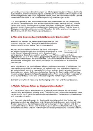 http://www.greenfacts.org/                  Copyright © GreenFacts                    Seite 3/13




verwendet, um gewissen Dienstleistungen wie Erholung oder sauberem Wasser, Geldwerte
zuzuschreiben. Die Verschlechterung des Zustands von Ökosystemdienstleistungen könnte
merklich abgebremst oder sogar umgekehrt werden, wenn das volle wirtschaftliche Gewicht
dieser Dienstleistungen in die Entscheidungsfindung miteinbezogen würde.

2.4 Im Laufe des letzten Jahrhunderts haben manche Menschen von der Umwandlung
natürlicher Ökosysteme und dem Anstieg des internationalen Handels profitiert. Andere
haben jedoch unter den Konsequenzen des Verlusts an biologischer Vielfalt und einem
eingeschränkten Zugang zu lebensnotwendigen Ressourcen gelitten. Veränderungen in
Ökosystemen schaden vielen der ärmsten Menschen der Welt, welche am wenigsten im
Stande sind, sich an diese Änderungen anzupassen.


3. Was sind die derzeitigen Entwicklungen der Biodiversität?

Menschliches Handeln hat nahezu alle Ökosysteme der Erde
drastisch verändert, und Ökosysteme werden weiterhin für
landwirtschaftliche und andere Zwecke umgewandelt.

Verluste an biologischer Vielfalt und die damit verbundenen
                                                                   Living Planet Index [en]
Veränderungen der Umwelt geschehen heute schneller als je zuvor    [siehe Anhang 4, S. 11]
in der Menschheitsgeschichte, und nichts deutet auf eine
Verlangsamung dieses Prozesses hin. Viele Tier- und Pflanzenvorkommen haben
abgenommen, sei es in ihrer Anzahl, geografischer Ausbreitung oder beidem. Artensterben
ist ein natürlicher Prozess der Erdgeschichte. Durch menschliches Handeln wurde das
Artensterben im Vergleich zum natürlichen Tempo um mindestens das Hundertfache
beschleunigt.

Es ist nicht einfach, die verschiedenen Maße für Biodiversitätsverlust zu vergleichen. Die
Geschwindigkeit mit der sich ein Aspekt der Biodiversität, zum Beispiel Artenreichtum,
verändert spiegelt sich nicht zwangsläufig in einem anderen Aspekt, wie dem Verlust von
Lebensräumen, wieder. Außerdem sind gewisse Aspekte der Biodiversität nicht leicht zu
messen, wie zum Beispiel die Tatsache, dass dieselben Arten zunehmend an verschiedenen
Orten auf der Erde zu finden sind und dass biologische Vielfalt insgesamt abnimmt.

Der WWF Living Planet Index zeigt den Rückgang wilder Tier- und Pflanzenbestände.


4. Welche Faktoren führen zu Biodiversitätsverlusten?

4.1 Der schnelle Verlust an Biodiversität ist bedingt durch Faktoren wie veränderte
Landnutzung, Klimawandel, invasive Arten, Übernutzung und Umweltverschmutzung. Diese
natürliche oder durch menschliches Zutun bedingte Faktoren – Treiber genannt – beeinflussen
und verstärken einander.

4.2 Wenngleich Veränderungen der Biodiversität deutlicher auf direkte Treiber, wie
Lebensraumverlust, zurückzuführen sind, hängen die Veränderungen auch mit indirekten
Treibern zusammen, die die Ursache vieler Veränderungen in Ökosystemen sind. Die
wichtigsten indirekten Treiber sind Veränderungen in der menschlichen Bevölkerung, der
Wirtschaftskonjunktur und den Technologien sowie soziopolitische und kulturelle Faktoren.
 