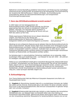 http://www.greenfacts.org/                    Copyright © GreenFacts                                   Seite 6/13




Maßnahmen sind die Abschaffung schädlicher Subventionen, die Förderung einer nachhaltigen
Intensivierung der Landwirtschaft, die Anpassung an den Klimawandel, eine Einschränkung
der Zunahme der Nährstoffniveaus in Wasser und Boden, die Einschätzung des
wirtschaftlichen Wertes der Ökosystemdienstleistungen und transparentere
Entscheidungsfindungsprozesse.


7. Kann das 2010-Biodiversitätsziel erreicht werden?

In 2002 haben sich die Vertragsparteien der
Biodiversitätskonvention (CBD) darüber geeinigt, bis 2010 die
gegenwärtige Rate des Verlusts an biologischer Vielfalt auf
globaler, regionaler und nationaler Ebene signifikant zu
reduzieren, als Beitrag zur Bekämpfung der Armut und zum
Wohl des Lebens auf der Erde.

Mittels angemessener Maßnahmen ist es in diesem Zeitrahmen
möglich, eine Reduzierung des Tempos des
Biodiversitätsverlusts für bestimmte Teilbereiche der
                                                                       Source: www.biodiv.org [siehe
biologischen Vielfalt und für bestimmte Regionen zu erreichen.         http://www.biodiv.org]


Allerdings ist eine erfolgreiche Reduzierung der globalen Rate des Biodiversitätsverlusts bis
2010 unwahrscheinlich. Aktuelle Trends zeigen keine Anzeichen einer Verlangsamung des
Biodiversitätsverlusts und direkte Treiber wie Landnutzungsänderungen und Klimawandel
werden vorraussichtlich weiterhin zunehmen. Außerdem kann es Jahre dauern, bevor
Institutionen tatkräftig werden und bevor positive und negative Auswirkungen menschlichen
Handelns auf Biodiversität und Ökosysteme sichtbar werden.

Da Veränderungen in unterschiedlichen Zeitrahmen stattfinden ist es notwendig, neben
kurzfristigen Zielen auch langfristige Ziele – zum Beispiel für das Jahr 2050 – als Leitlinien
für Strategien und Maßnahmen zu setzen.

Selbst aus pur wirtschaftlichem Anlaß gibt es wesentliche Beweggründe, Biodiversität besser
zu schützen. Schlussendlich wird das Niveau der Biodiversität, das auf der Erde bestehen
bleibt, jedoch nicht nur durch Nutzensabwägungen bestimmt werden, sondern auch durch
ethische Überlegungen. Zielabwägungen zwischen der Förderung von menschlichen
Wohlbefinden und der Einschränkung von Biodiversitätsverlusten werden wahrscheinlich
nötig sein, wobei Synergien ebenfalls möglich sind.


8. Schlussfolgerung

Zum Thema Biodiversitat hebt das Millennium Ecosystem Assessment eine Reihe von
Hauptergebnissen hervor.

8.1 Ergebnis 1: Menschliches Handeln trägt oft zu unumkehrbaren Verlusten der Vielfalt
des Lebens auf der Erde bei. Biodiversität ging in den letzten 50 Jahren schneller verloren
als je zuvor in der Menschheitsgeschichte. Dies wird sich voraussichtlich im gleichen Tempo
oder noch schneller fortsetzen.

8.2 Ergebnis 2: Biodiversität trägt direkt oder indirekt zu vielen Aspekten des menschlichen
Wohlbefindens bei, zum Beispiel indem sie Rohstoffe liefert oder einen Beitrag zur
menschlichen Gesundheit leistet. Während des letzten Jahrhunderts haben viele Menschen
von der Umwandlung natürlicher Ökosysteme für landwirtschaftliche Zwecke und von der
 