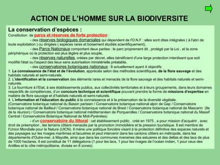 ACTION DE L’HOMME SUR LA BIODIVERSITE La conservation d’espèces : Constitution  de  parcs et réserves de forte protection   : - des  réserves biologiques domaniales  qui dépendent de l'O.N.F : elles sont dites intégrales ( à l'abri de toute exploitation ) ou dirigées ( espèces rares et boisement étudiés scientifiquement), - des  Parcs Nationaux  comportant deux parties : le parc proprement dit , protégé par la Loi , et la zone périphérique où la protection est plus légère et plus souple, - des  réserves naturelles , créées par décret, elles bénéficient d'une large protection interdisant que soit modifié l'état ou l'aspect des lieux sans autorisation ministérielle préalable, - des  conservatoires botaniques nationaux  : 8 actuellement ayant 4 objectifs: 1.  La connaissance de l’état et de l’évolution , appréciés selon des méthodes scientifiques,  de la flore sauvage  et des habitats naturels et semi-naturels.  2. L’ identification et la conservation  des éléments rares et menacés de la flore sauvage et des habitats naturels et semi-naturels. 3. La fourniture à l’Etat, à ses établissements publics, aux collectivités territoriales et à leurs groupements, dans leurs domaines respectifs de compétences, d’un  concours technique et scientifique  pouvant prendre la forme de  missions d’expertise  en matière de flore sauvage et d’habitats naturels et semi-naturels.  4. L’ information et l’éducation du public  à la connaissance et à la préservation de la diversité végétale.  (Conservatoire botanique national du Bassin parisien / Conservatoire botanique national alpin de Gap / Conservatoire botanique national de Bailleul / Conservatoire botanique national de Brest / Conservatoire botanique national de Mascarin  (Ile de la réunion) / Conservatoire botanique national méditerranéen de Porquerolles / Conservatoire botanique national du Massif Central / Conservatoire Botanique National de Midi-Pyrénées) - d’un  conservatoire du littoral  : cet établissement public , créé en 1975 , a pour mission d'acquérir , avec droit de préemption , les terrains côtiers menacés par la promotion immobilière et la pression touristique. Il est membre de l'Union Mondiale pour la Nature (UICN). Il mène une politique foncière visant à la protection définitive des espaces naturels et des paysages sur les rivages maritimes et lacustres et peut intervenir dans les cantons côtiers en métropole, dans les départements d'Outre-mer, à Mayotte, ainsi que dans les communes riveraines des estuaires et des deltas et des lacs de plus de 1000 hectares. Il est constitué de 11 délégations (1 pour les lacs, 1 pour les rivages de l’océan indien, 1 pour ceux des Antilles et la côte métropolitaine, divisée en 8 zones). 