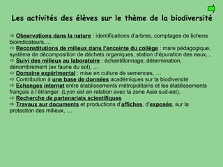 Les activités des élèves sur le thème de la biodiversité      Observations dans la nature  : identifications d’arbres, comptages de lichens bioindicateurs,…    Reconstitutions de milieux dans l’enceinte du collège  : mare pédagogique, système de décomposition de déchets organiques, station d’épuration des eaux,..      Suivi des milieux   au laboratoire   : échantillonnage, détermination, dénombrement (ex faune du sol), … Domaine expérimental  : mise en culture de semences, … Contribution à  une base de données  académiques sur la biodiversité  Echanges internet  entre établissements métropolitains et les établissements français à l’étranger. (Lyon est en relation avec la zone Asie sud-est). Recherche de partenariats scientifiques    Travaux sur documents  et productions d’ affiches , d’ exposés , sur la protection des milieux, … 