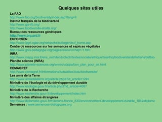 Quelques sites utiles La FAO   http://www.fao.org/biodiversity/index.asp?lang=fr Institut français de la biodiversité  http://www.gis-ifb.org/ http://www.biodiversite-sbstta.org/ Bureau des ressources génétiques  http://www.brg.prd.fr EUFORGEN  http:// www.ipgri.cgiar.org /networks/ euforgen / euf_home.asp Centre de ressources sur les semences et espèces végétales http:// www.gnis-pedagogie.org /pages/ resourc /chap1/1.htm INRA http://www.inapg.inra.fr/ens_rech/bio/biotech/textes/societe/ethique/bioethiq/biodiversite/definitions/defbiodiversite.htm Planète science (INRA) http://www.planete-sciences.org/enviro/ubppa/bon_plan_pour_air.html CEMAGREF http://www.cemagref.fr/Informations/Actualites/Actu/biodiversite/ Les amis de la Terre http://www.amisdelaterre.org/article.php3?id_article=1245 Ministère de l’écologie et du développement durable http:// www.ecologie.gouv.fr /article.php3? id_article =4087   Ministère de la Recherche http://www.recherche.gouv.fr/developpement/index.htm Ministère des affaires étrangères http://www.diplomatie.gouv.fr/fr/actions-france_830/environnement-developpement-durable_1042/diplomatie-environnementale_1115/index.html Semences  :  www.semences-biologiques.org 
