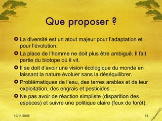 Que proposer ? La diversité est un atout majeur pour l’adaptation et pour l’évolution. La place de l’homme ne doit plus être ambiguë. Il fait partie du biotope où il vit. Il se doit d’avoir une vision écologique du monde en laissant la nature évoluer sans la déséquilibrer. Problématiques de l’eau, des terres arables et de leur exploitation, des engrais et pesticides … Ne pas avoir de réaction simpliste (disparition des espèces) et suivre une politique claire (feux de forêt). 