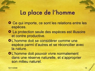 La place de l’homme Ce qui importe, ce sont les relations entre les espèces. La protection seule des espèces est illusoire et contre productive. L’homme doit se considérer comme une espèce parmi d’autres et se réconcilier avec la nature. L’homme doit pouvoir vivre normalement dans une réserve naturelle, et s’approprier son milieu naturel. 