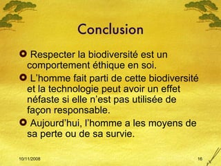 Conclusion Respecter la biodiversité est un comportement éthique en soi. L’homme fait parti de cette biodiversité et la technologie peut avoir un effet néfaste si elle n’est pas utilisée de façon responsable. Aujourd’hui, l’homme a les moyens de sa perte ou de sa survie. 