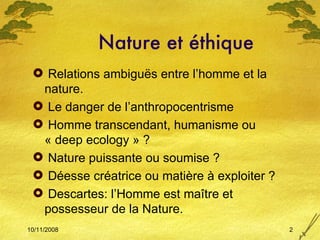 Nature et éthique Relations ambiguës entre l’homme et la nature. Le danger de l’anthropocentrisme Homme transcendant, humanisme ou « deep ecology » ? Nature puissante ou soumise ? Déesse créatrice ou matière à exploiter ? Descartes: l’Homme est maître et possesseur de la Nature. 