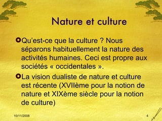 Nature et culture Qu’est-ce que la culture ? Nous séparons habituellement la nature des activités humaines. Ceci est propre aux sociétés « occidentales ».  La vision dualiste de nature et culture est récente (XVIIème pour la notion de nature et XIXème siècle pour la notion de culture) 