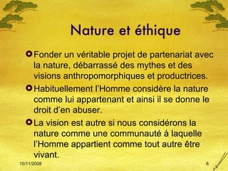 Nature et éthique Fonder un véritable projet de partenariat avec la nature, débarrassé des mythes et des visions anthropomorphiques et productrices. Habituellement l’Homme considère la nature comme lui appartenant et ainsi il se donne le droit d’en abuser. La vision est autre si nous considérons la nature comme une communauté à laquelle l’Homme appartient comme tout autre  être vivant. 