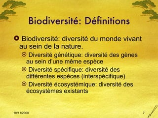 Biodiversité: Définitions Biodiversité: diversité du monde vivant au sein de la nature. Diversité génétique: diversité des gènes au sein d’une m ême espèce Diversité spécifique: diversité des différentes espèces (interspécifique) Diversité écosystémique: diversité des écosystèmes existants 