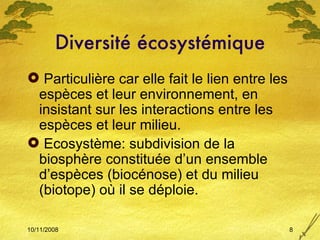 Diversité écosystémique Particulière car elle fait le lien entre les espèces et leur environnement, en insistant sur les interactions entre les espèces et leur milieu. Ecosystème: subdivision de la biosphère constituée d’un ensemble d’espèces (biocénose) et du milieu (biotope) où il se déploie. 