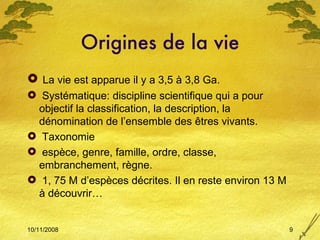 Origines de la vie La vie est apparue il y a 3,5 à 3,8 Ga. Systématique: discipline scientifique qui a pour objectif la classification, la description, la dénomination de l’ensemble des  êtres vivants. Taxonomie espèce, genre, famille, ordre, classe, embranchement, règne. 1, 75 M d’espèces décrites. Il en reste environ 13 M à découvrir… 