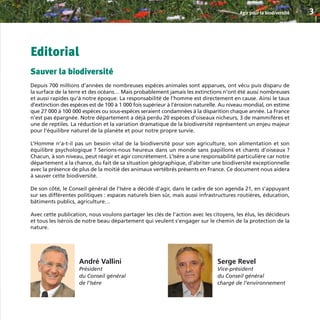 Editorial
Sauver la biodiversité
Depuis 700 millions d’années de nombreuses espèces animales sont apparues, ont vécu puis disparu de
la surface de la terre et des océans… Mais probablement jamais les extinctions n’ont été aussi nombreuses
et aussi rapides qu’à notre époque. La responsabilité de l’homme est directement en cause. Ainsi le taux
d’extinction des espèces est de 100 à 1 000 fois supérieur à l’érosion naturelle. Au niveau mondial, on estime
que 27 000 à 100 000 espèces ou sous-espèces seraient condamnées à la disparition chaque année. La France
n’est pas épargnée. Notre département a déjà perdu 20 espèces d’oiseaux nicheurs, 3 de mammifères et
une de reptiles. La réduction et la variation dramatique de la biodiversité représentent un enjeu majeur
pour l’équilibre naturel de la planète et pour notre propre survie.
L’Homme n’a-t-il pas un besoin vital de la biodiversité pour son agriculture, son alimentation et son
équilibre psychologique ? Serions-nous heureux dans un monde sans papillons et chants d’oiseaux ?
Chacun, à son niveau, peut réagir et agir concrètement. L’Isère a une responsabilité particulière car notre
département a la chance, du fait de sa situation géographique, d’abriter une biodiversité exceptionnelle
avec la présence de plus de la moitié des animaux vertébrés présents en France. Ce document nous aidera
à sauver cette biodiversité.
De son côté, le Conseil général de l’Isère a décidé d’agir, dans le cadre de son agenda 21, en s’appuyant
sur ses différentes politiques : espaces naturels bien sûr, mais aussi infrastructures routières, éducation,
bâtiments publics, agriculture…
Avec cette publication, nous voulons partager les clés de l’action avec les citoyens, les élus, les décideurs
et tous les Isérois de notre beau département qui veulent s’engager sur le chemin de la protection de la
nature.
Agir pour la biodiversité 3
André Vallini
Président
du Conseil général
de l’Isère
Serge Revel
Vice-président
du Conseil général
chargé de l’environnement
BIODIVERSITE brochure210x210 48p_Mise en page 1 22/07/11 12:25 Page3
 