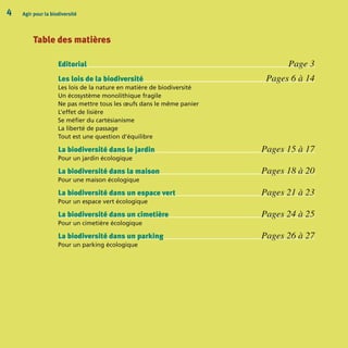 Table des matières
Editorial Page 3
Les lois de la biodiversité Pages 6 à 14
Les lois de la nature en matière de biodiversité
Un écosystème monolithique fragile
Ne pas mettre tous les œufs dans le même panier
L’effet de lisière
Se méfier du cartésianisme
La liberté de passage
Tout est une question d’équilibre
La biodiversité dans le jardin Pages 15 à 17
Pour un jardin écologique
La biodiversité dans la maison Pages 18 à 20
Pour une maison écologique
La biodiversité dans un espace vert Pages 21 à 23
Pour un espace vert écologique
La biodiversité dans un cimetière Pages 24 à 25
Pour un cimetière écologique
La biodiversité dans un parking Pages 26 à 27
Pour un parking écologique
Agir pour la biodiversité4
BIODIVERSITE brochure210x210 48p_Mise en page 1 22/07/11 12:25 Page4
 