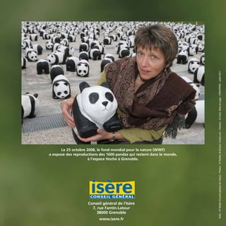 Conseil général de l’Isère
7, rue Fantin-Latour
38000 Grenoble
www.isere.fr Texte:JFNoblet(ConseilgénéraldelʼIsère)-Photos:JFNoblet,M.Giraud,Fotolia.com-Dessins:G.Crisci.Miseenpage:CREAPRIM-Juillet2011
Le 25 octobre 2008, le fond mondial pour la nature (WWF)
a exposé des reproductions des 1600 pandas qui restent dans le monde,
à l’espace Hoche à Grenoble.
BIODIVERSITE brochure210x210 48p_Mise en page 1 22/07/11 12:26 Page48
 
