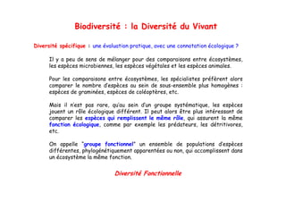 Biodiversité : la Diversité du Vivant

Diversité spécifique : une évaluation pratique, avec une connotation écologique ?

      Il y a peu de sens de mélanger pour des comparaisons entre écosystèmes,
      les espèces microbiennes, les espèces végétales et les espèces animales.

      Pour les comparaisons entre écosystèmes les spécialistes préfèrent alors
                                  écosystèmes,
      comparer le nombre d’espèces au sein de sous-ensemble plus homogènes :
      espèces de graminées, espèces de coléoptères, etc.

      Mais il n’est pas rare, qu’au sein d’un groupe systématique, les espèces
      jouent un rôle écologique différent. Il peut alors être plus intéressant de
      comparer les espèces qui remplissent le même rôle, qui assurent la même
      fonction écologique comme par exemple les prédateurs les détritivores
               écologique,                          prédateurs,      détritivores,
      etc.

      On appelle “groupe fonctionnel” un ensemble de populations d’espèces
           pp       g   p                                 p p              p
      différentes, phylogénétiquement apparentées ou non, qui accomplissent dans
      un écosystème la même fonction.


                               Diversité Fonctionnelle
 