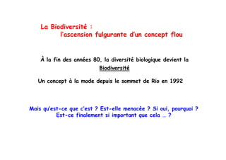 La Bi di
    L Biodiversité :
                ité
          l’ascension fulgurante d’un concept flou


    À la fin des années 80, la diversité biologique devient la
         f                ,                   gq
                           Biodiversité

   Un concept à l mode d puis l s mm t de Rio en 1992
        n pt la m d depuis le sommet d Ri      n




Mais qu’est-ce que c’est ? Est-elle menacée ? Si oui, pourquoi ?
          Est ce
          Est-ce finalement si important que cela … ?
 
