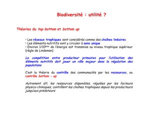 Biodiversité : utilité ?


Théories du top bottom et bottom up
              p                   p

    • Les réseaux trophiques sont considérés comme des chaînes linéaires
    • Les éléments nutritifs vont y circuler à sens unique
    • Environ 1/10ème de l’énergie est transmise au niveau trophique supérieur
    (règle de Lindeman).

    La compétition entre producteur primaires pour l’utilisation des
              é
    éléments nutritifs doit jouer un rôle majeur dans la régulation des
    populations

    C’est la théorie du contrôle des communautés par les ressources, ou
    contrôle bottom - up

    Autrement d dit, l
                     les ressources d  disponibles, régulées par l
                                              bl     é lé          les f
                                                                       facteurs
    physico-chimiques, contrôlent les chaînes trophiques depuis les producteurs
    jusqu’aux prédateurs
 