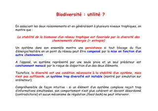 Biodiversité : utilité ?

En associant les deux raisonnements et en généralisant à plusieurs niveaux trophiques, on
montre que :

 La stabilité de la biomasse d’un réseau trophique est favorisée par la diversité des
                         cheminements d’énergie (= entropie)

Un système dans son ensemble montre une persistance si tout blocage du flux
d’énergie/matière en un point du réseau peut être compensé par la mise en fonction d’un
autre cheminement
      cheminement.

A l’opposé, un système représenté par une seule proie et un seul prédateur est
constamment menacé par le risque de disparition d’un des deux éléments.

Toutefois, la diversité est une condition nécessaire à la stabilité d’un système, mais
n’est pas suffisante, un système trop diversifié est instable (montré par simulation sur
ordinateur);

Compréhensible de façon intuitive : si un élément d’un système complexe reçoit trop
d’informations simultanées, son comportement n’est plus cohérent et devient désordonné
(contradictoire) et aucun mécanisme d régulation (f d b k) ne peut i
(      di   i )            é    i   de é l i (feed-bac               intervenir.
                                                                             i
 