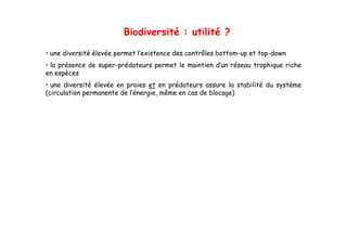 Biodiversité : utilité ?

• une diversité élevée permet l’existence des contrôles bottom-up et top-down
• la présence de super-prédateurs permet le maintien d’un réseau trophique riche
                 super prédateurs                    d un
en espèces
• une diversité élevée en proies et en prédateurs assure la stabilité du système
(circulation permanente de l’énergie, même en cas de blocage)
                           l énergie,
 