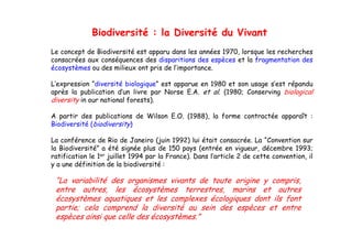 Biodiversité : la Diversité du Vivant
Le concept de Biodiversité est apparu dans les années 1970, lorsque les recherches
consacrées aux conséquences des disparitions des espèces et la fragmentation des
écosystèmes ou des milieux ont pris de l’importance
                                       l importance.

L’expression “diversité biologique” est apparue en 1980 et son usage s’est répandu
après la publication d’un livre par Norse E.A. et al. (1980; Conserving biological
diversity in our national forests).

A partir des publications de Wilson E.O. (1988), la forme contractée apparaît :
Biodiversité (biodiversity)

La conférence de Rio de Janeiro (juin 1992) lui était consacrée. La “Convention sur
la Biodiversité” a été signée plus de 150 pays (entrée en vigueur, décembre 1993;
ratification le 1er juillet 1994 par la France). Dans l’article 2 de cette convention, il
y a une définition de la biodiversité :

 “La variabilité des organismes vivants de toute origine y compris
  La                                                       compris,
 entre autres, les écosystèmes terrestres, marins et autres
 écosystèmes aquatiques et les complexes écologiques dont ils font
 partie; cela comprend la diversité au sein des espèces et entre
 espèces ainsi que celle des écosystèmes.”
 