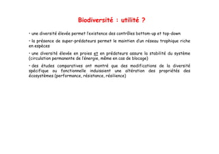 Biodiversité : utilité ?

• une diversité élevée permet l’existence des contrôles bottom-up et top-down
• la présence de super-prédateurs permet le maintien d’un réseau trophique riche
                 super prédateurs                    d un
en espèces
• une diversité élevée en proies et en prédateurs assure la stabilité du système
(circulation permanente de l’énergie, même en cas de blocage)
                           l énergie,
• des études comparatives ont montré que des modifications de la diversité
spécifique ou fonctionnelle induisaient une altération des propriétés des
écosystèmes (performance, résistance, résilience)
 